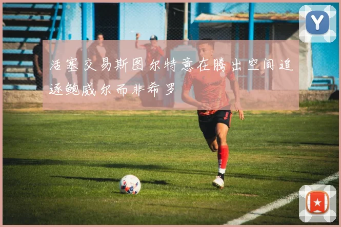 活塞交易斯图尔特意在腾出空间追逐鲍威尔而非希罗