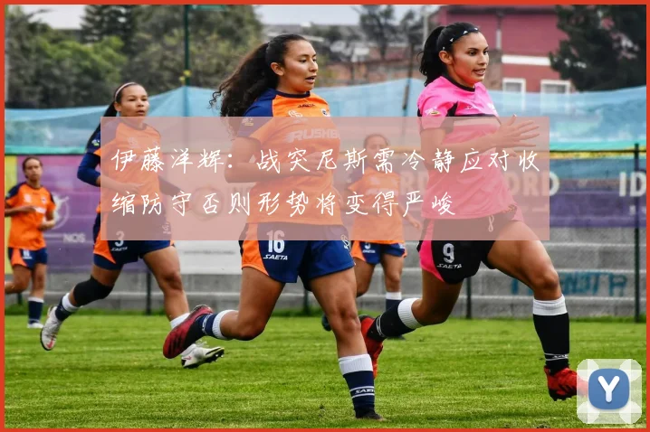 伊藤洋辉：战突尼斯需冷静应对收缩防守否则形势将变得严峻