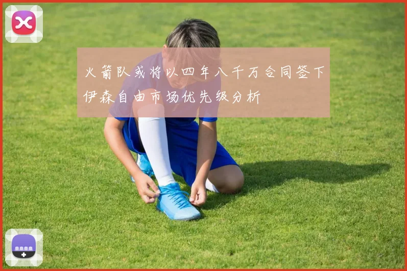 火箭队或将以四年八千万合同签下伊森自由市场优先级分析