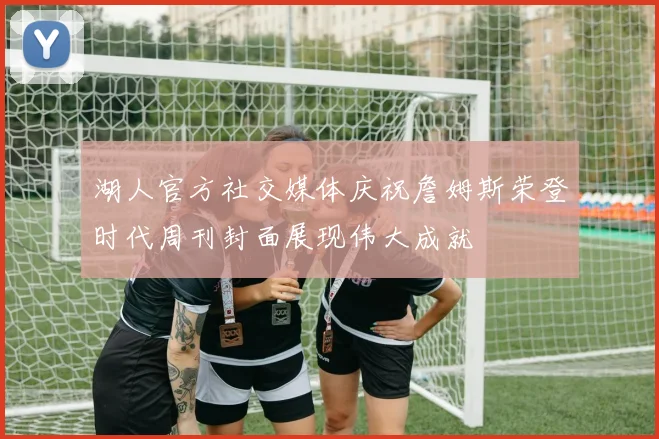 湖人官方社交媒体庆祝詹姆斯荣登时代周刊封面展现伟大成就