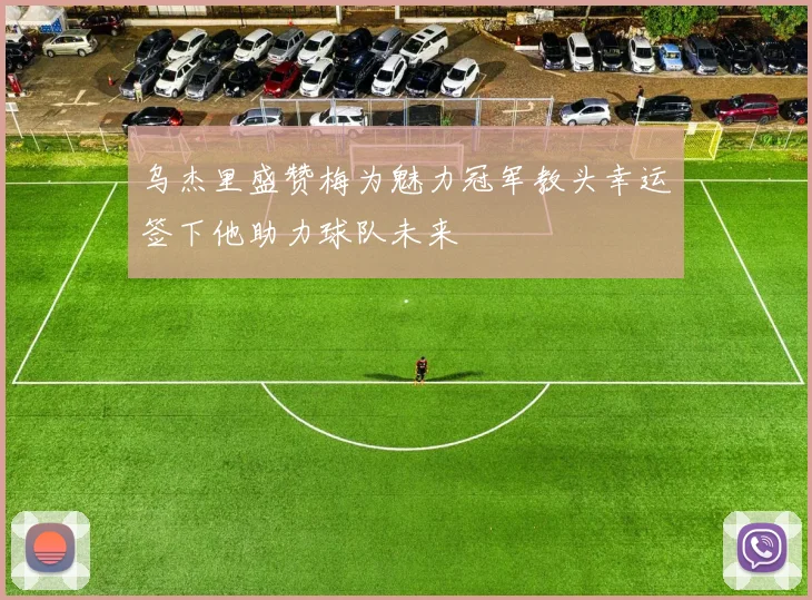 乌杰里盛赞梅为魅力冠军教头幸运签下他助力球队未来