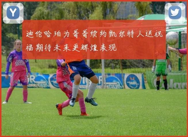 迪伦哈珀为哥哥续约凯尔特人送祝福期待未来更辉煌表现