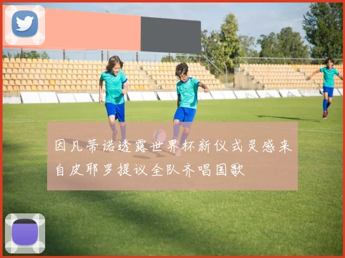 因凡蒂诺透露世界杯新仪式灵感来自皮耶罗提议全队齐唱国歌