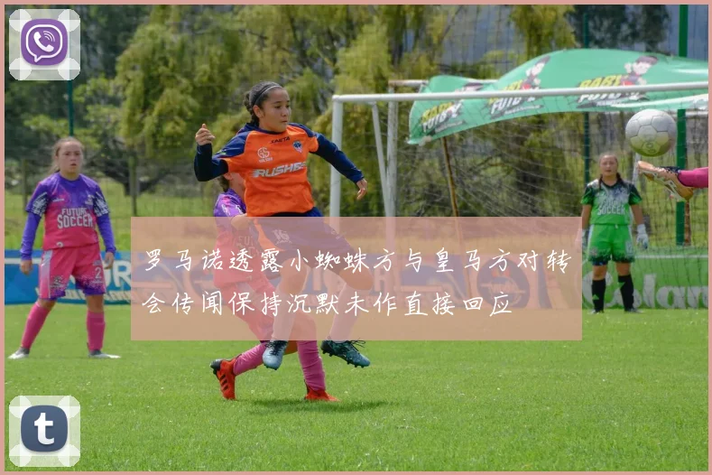 罗马诺透露小蜘蛛方与皇马方对转会传闻保持沉默未作直接回应