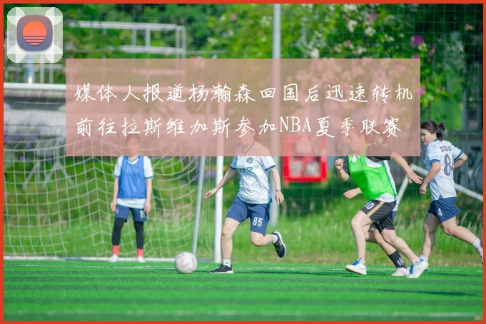 媒体人报道杨瀚森回国后迅速转机前往拉斯维加斯参加NBA夏季联赛