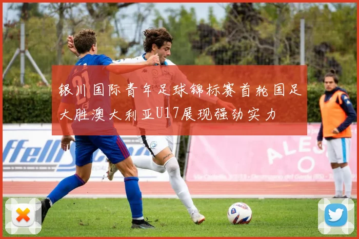银川国际青年足球锦标赛首轮国足大胜澳大利亚U17展现强劲实力