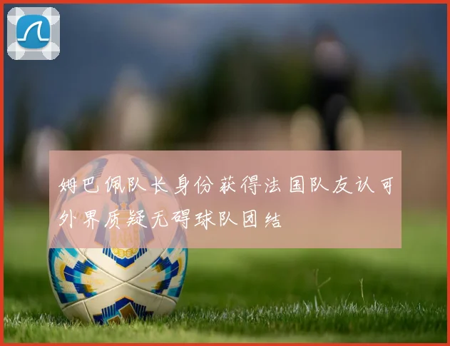 姆巴佩队长身份获得法国队友认可外界质疑无碍球队团结